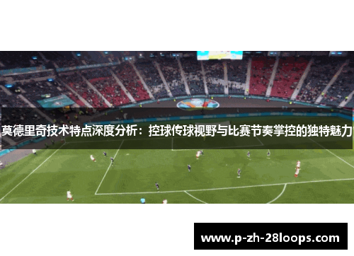 莫德里奇技术特点深度分析：控球传球视野与比赛节奏掌控的独特魅力