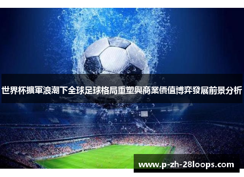 世界杯擴軍浪潮下全球足球格局重塑與商業價值博弈發展前景分析