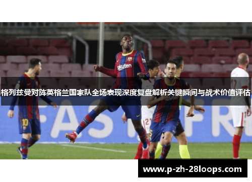格列兹曼对阵英格兰国家队全场表现深度复盘解析关键瞬间与战术价值评估