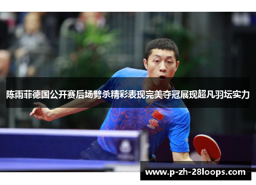 陈雨菲德国公开赛后场劈杀精彩表现完美夺冠展现超凡羽坛实力