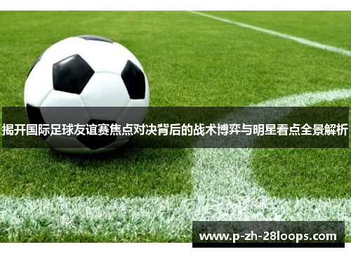揭开国际足球友谊赛焦点对决背后的战术博弈与明星看点全景解析