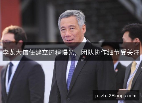 李龙大信任建立过程曝光，团队协作细节受关注